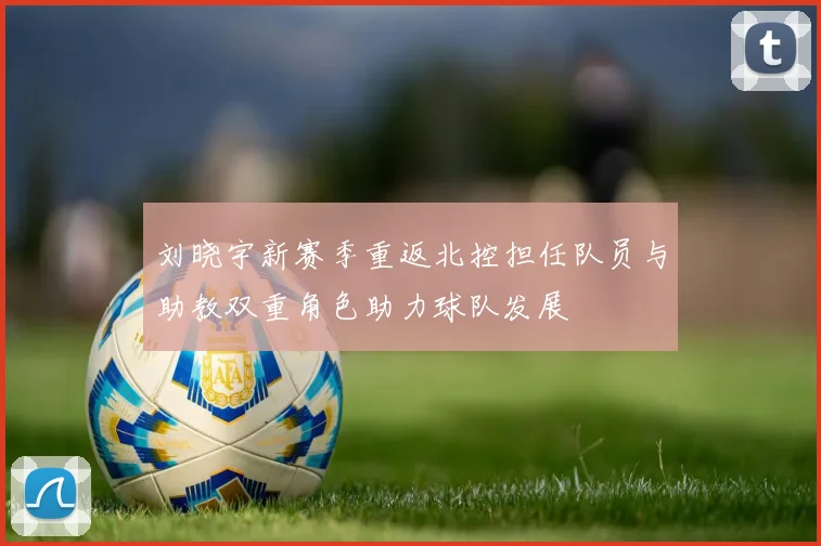 刘晓宇新赛季重返北控担任队员与助教双重角色助力球队发展