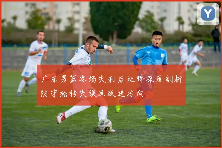 广东男篮客场失利后杜锋深度剖析防守轮转失误及改进方向