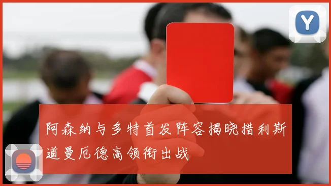 阿森纳与多特首发阵容揭晓措利斯道曼厄德高领衔出战