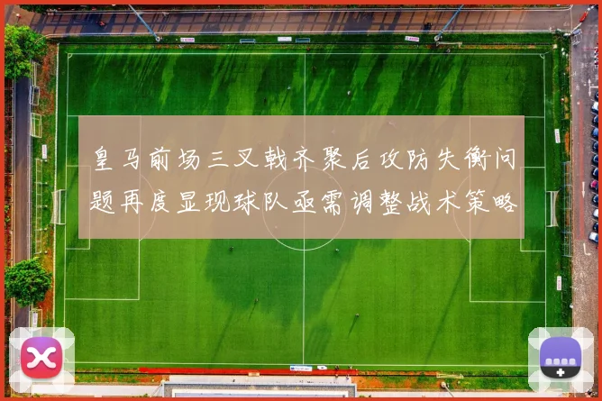 皇马前场三叉戟齐聚后攻防失衡问题再度显现球队亟需调整战术策略