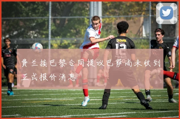 费兰接巴黎合同提议巴萨尚未收到正式报价消息