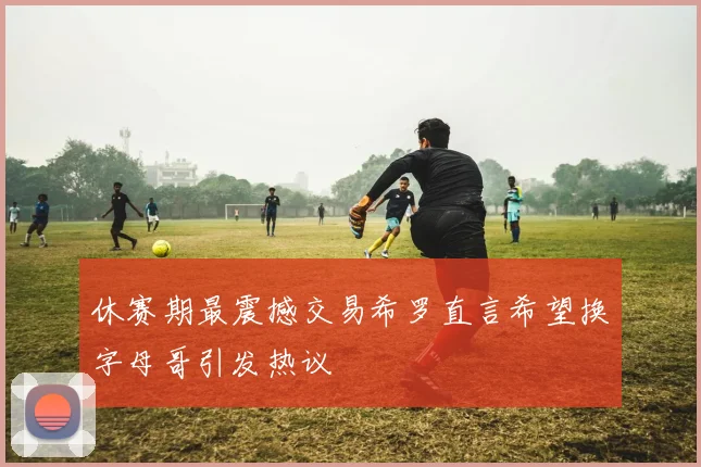 休赛期最震撼交易希罗直言希望换字母哥引发热议