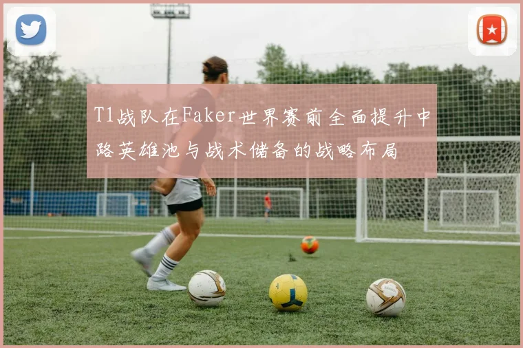 T1战队在Faker世界赛前全面提升中路英雄池与战术储备的战略布局